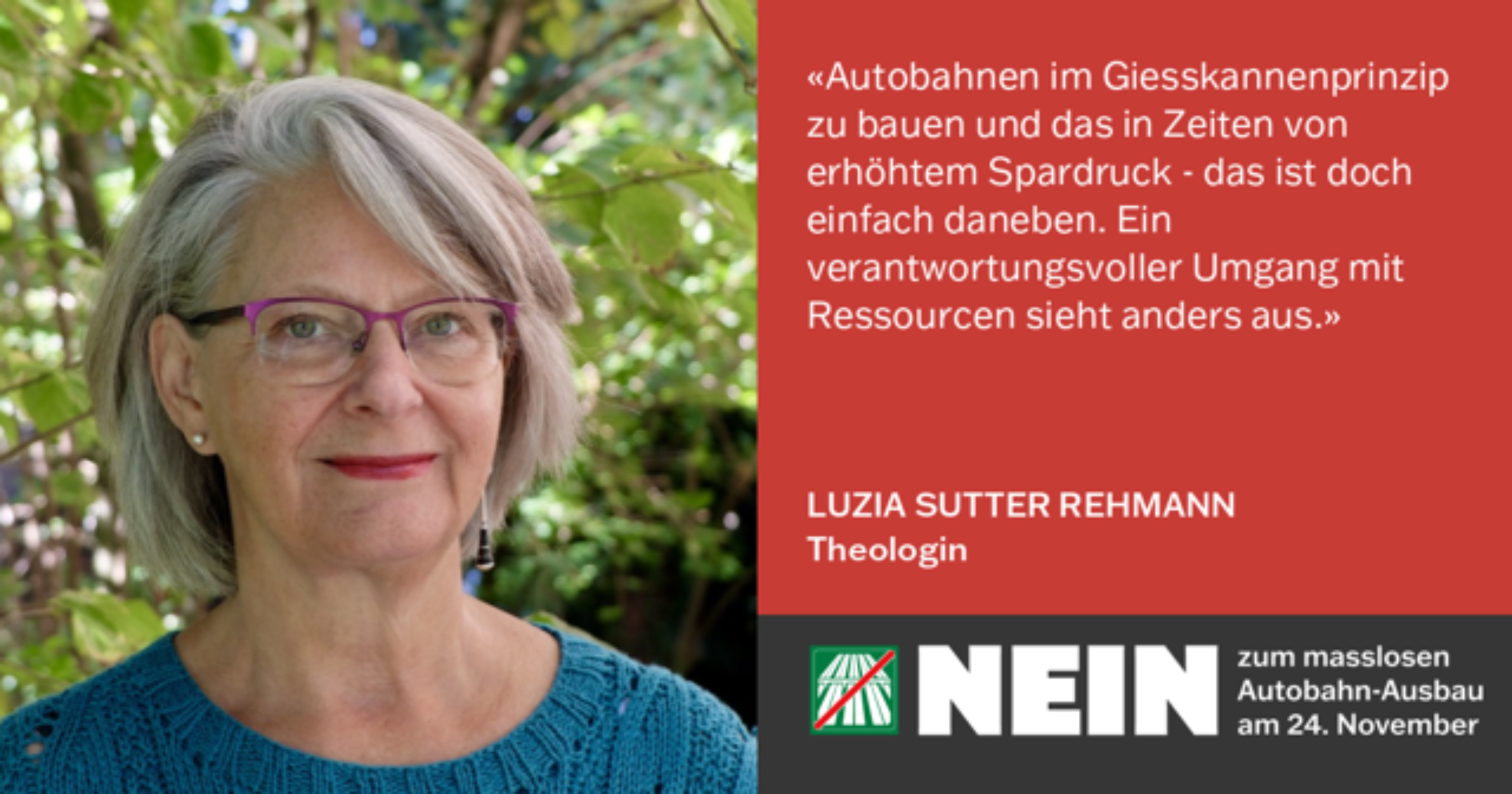 Luzia Sutter Rehmann mit Bild und Text «Autobahnen im Giesskannenprinzip zu bauen und das in Zeiten von erhöhtem Spardruck - das ist doch einfach daneben. Ein verantwortungsvoller Umgang mit Ressourcen sieht anders aus.» LUZIA SUTTER REHMANN Theologin; darunter das Autobahn NEIN Logo