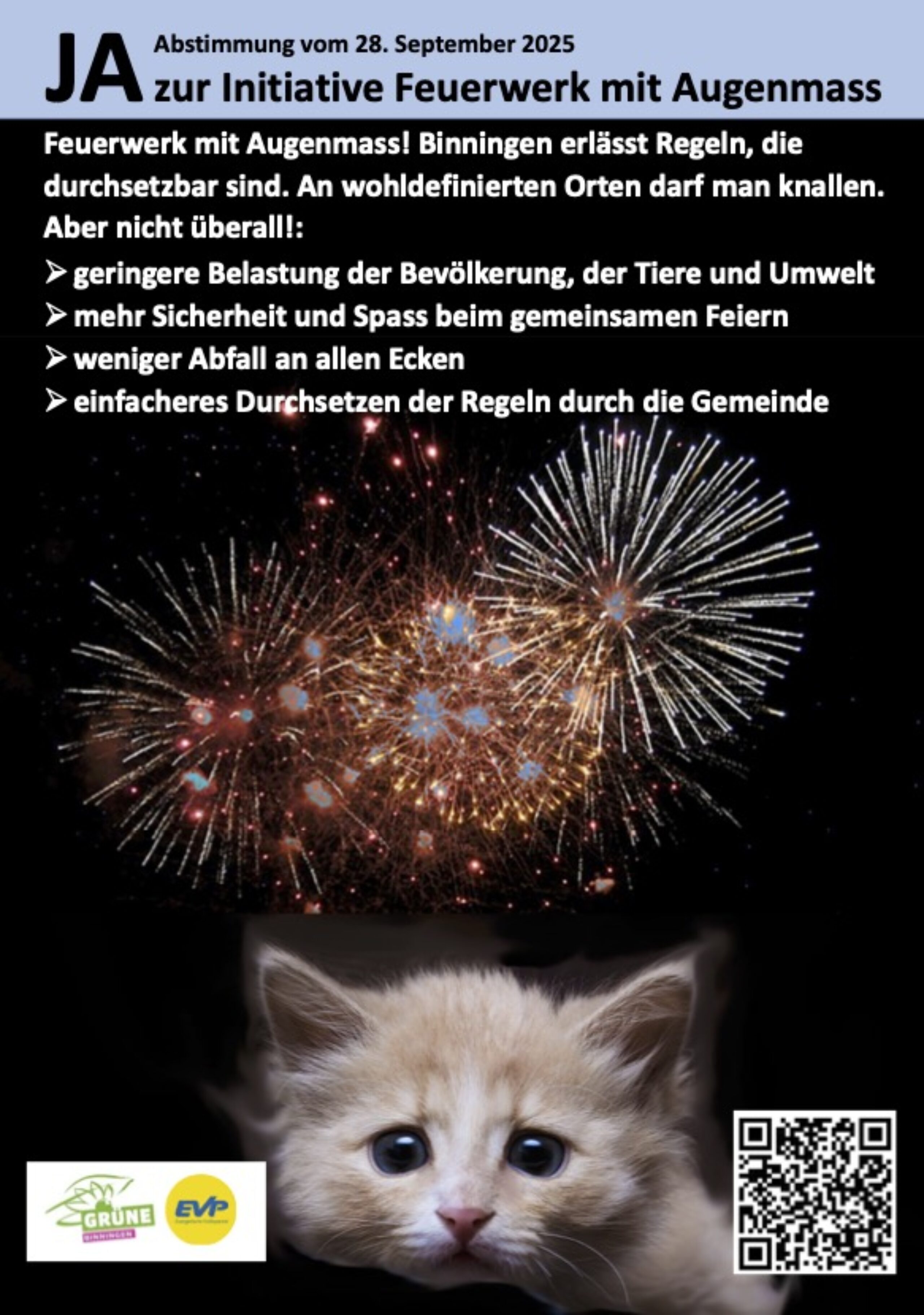 JA zur Initiative Feuerwerk mit Augenmass Abstimmung vom 28. September 2025 Feuerwerk mit Augenmass! Binningen erlässt Regeln, die durchsetzbar sind. An wohldefinierten Orten darf man knallen. Aber nicht überall!: - geringere Belastung der Bevölkerung, der Tiere und Umwelt - mehr Sicherheit und Spass beim gemeinsamen Feiern - weniger Abfall an allen Ecken - einfacheres Durchsetzen der Regeln durch die Gemeinde